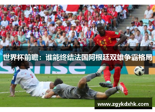 世界杯前瞻:谁能终结法国阿根廷双雄争霸格局 世界杯前瞻:谁能终结法国阿根廷双雄争霸格局