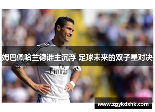 姆巴佩哈兰德谁主沉浮 足球未来的双子星对决 姆巴佩哈兰德谁主沉浮 足球未来的双子星对决