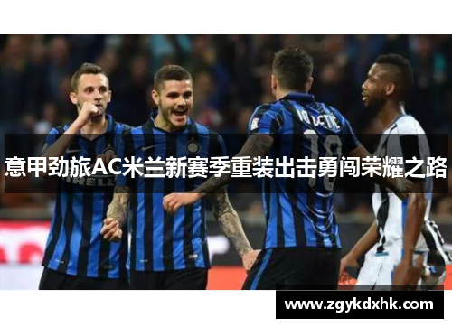 意甲劲旅AC米兰新赛季重装出击勇闯荣耀之路 意甲劲旅AC米兰新赛季重装出击勇闯荣耀之路