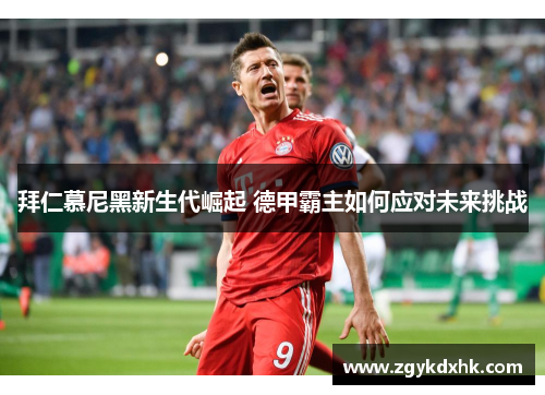 拜仁慕尼黑新生代崛起 德甲霸主如何应对未来挑战 拜仁慕尼黑新生代崛起 德甲霸主如何应对未来挑战