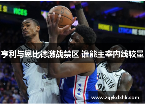 亨利与恩比德激战禁区 谁能主宰内线较量 亨利与恩比德激战禁区 谁能主宰内线较量
